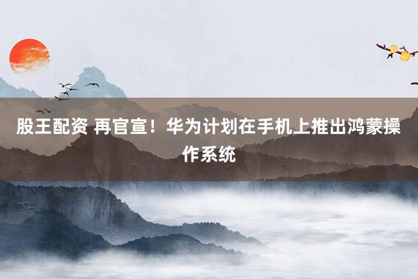 股王配资 再官宣！华为计划在手机上推出鸿蒙操作系统