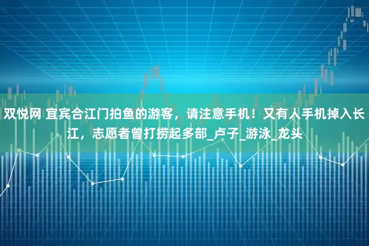 双悦网 宜宾合江门拍鱼的游客，请注意手机！又有人手机掉入长江，志愿者曾打捞起多部_卢子_游泳_龙头