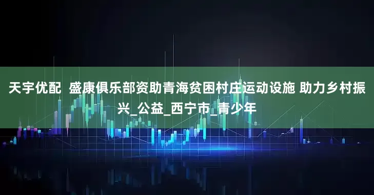 天宇优配  盛康俱乐部资助青海贫困村庄运动设施 助力乡村振兴_公益_西宁市_青少年