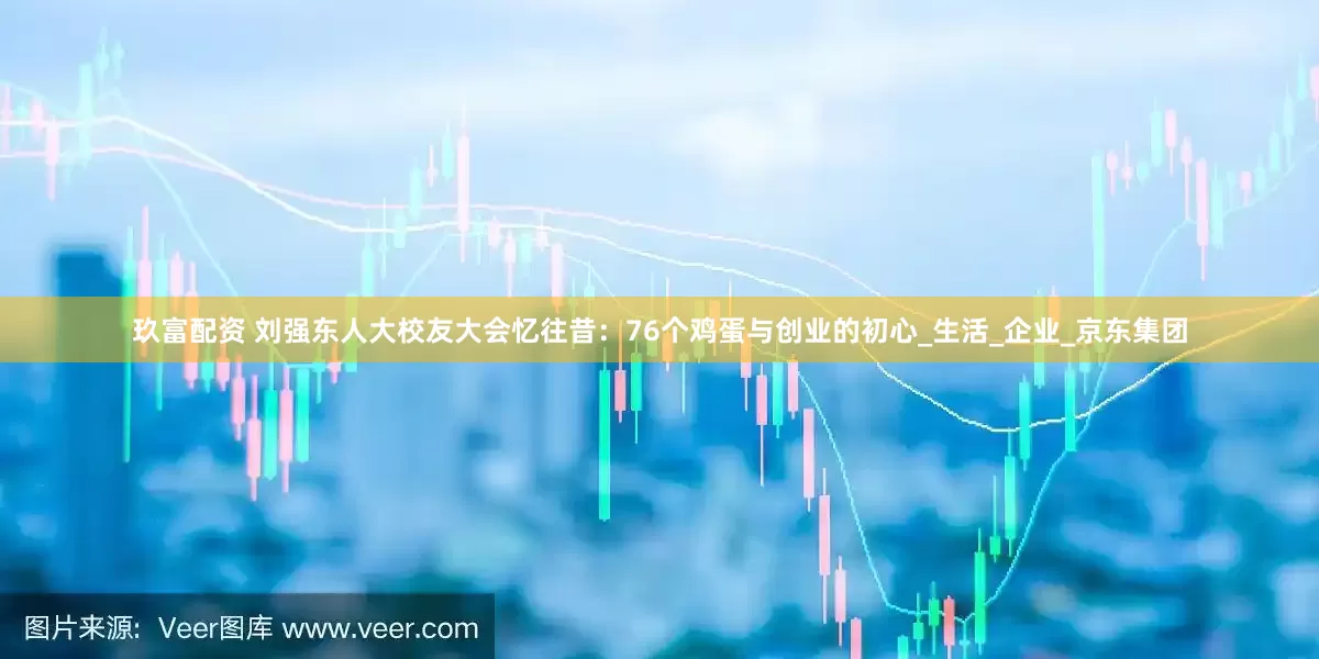 玖富配资 刘强东人大校友大会忆往昔：76个鸡蛋与创业的初心_生活_企业_京东集团