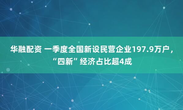 华融配资 一季度全国新设民营企业197.9万户，“四新”经济占比超4成