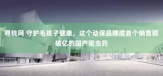 寻钱网 守护毛孩子健康，这个动保品牌成首个销售额破亿的国产驱虫药