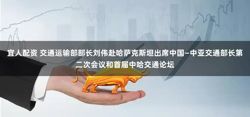 宜人配资 交通运输部部长刘伟赴哈萨克斯坦出席中国—中亚交通部长第二次会议和首届中哈交通论坛