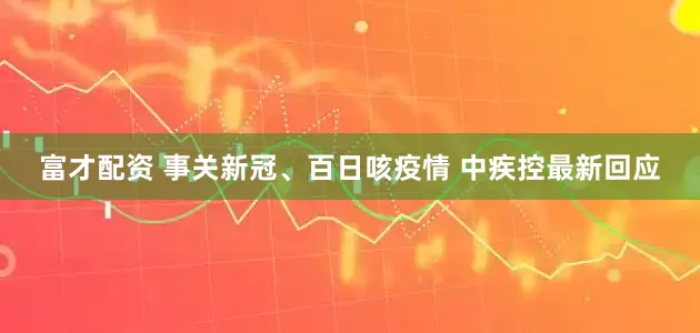 富才配资 事关新冠、百日咳疫情 中疾控最新回应