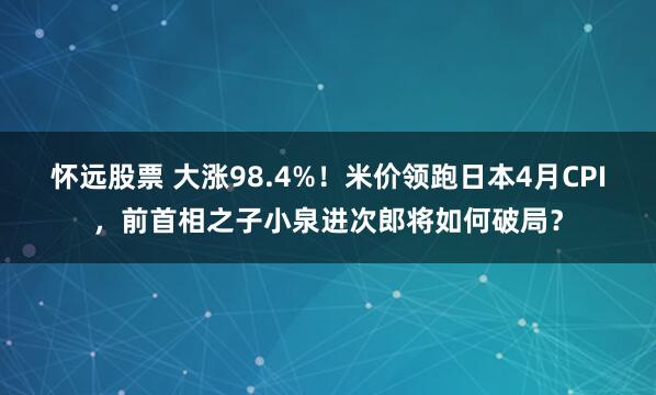 怀远股票 大涨98.4%！米价领跑日本4月CPI，前首相之子小泉进次郎将如何破局？