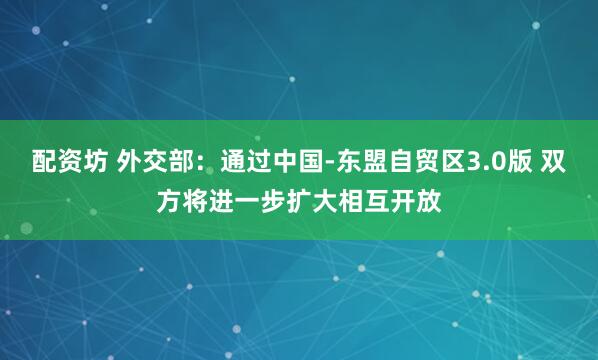 配资坊 外交部：通过中国-东盟自贸区3.0版 双方将进一步扩大相互开放
