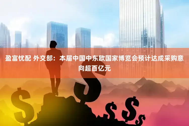 盈富忧配 外交部：本届中国中东欧国家博览会预计达成采购意向超百亿元