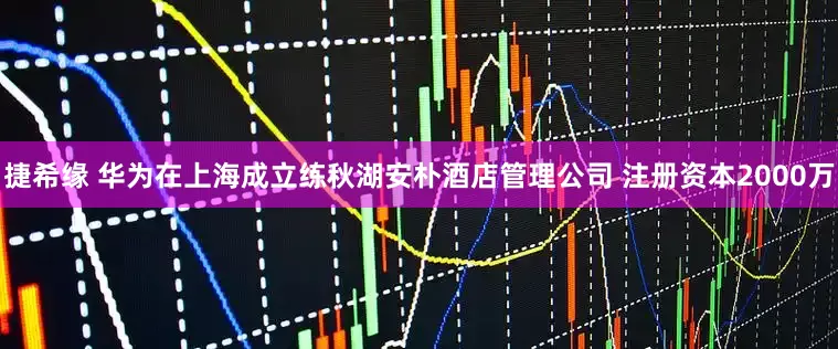 捷希缘 华为在上海成立练秋湖安朴酒店管理公司 注册资本2000万