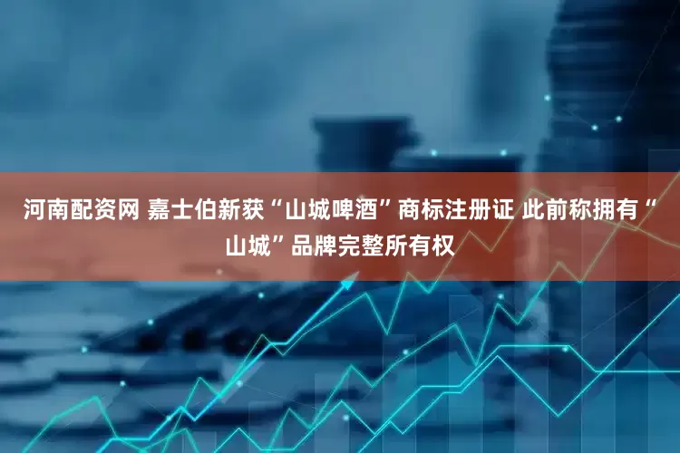 河南配资网 嘉士伯新获“山城啤酒”商标注册证 此前称拥有“山城”品牌完整所有权