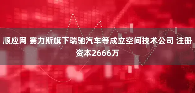 顺应网 赛力斯旗下瑞驰汽车等成立空间技术公司 注册资本2666万
