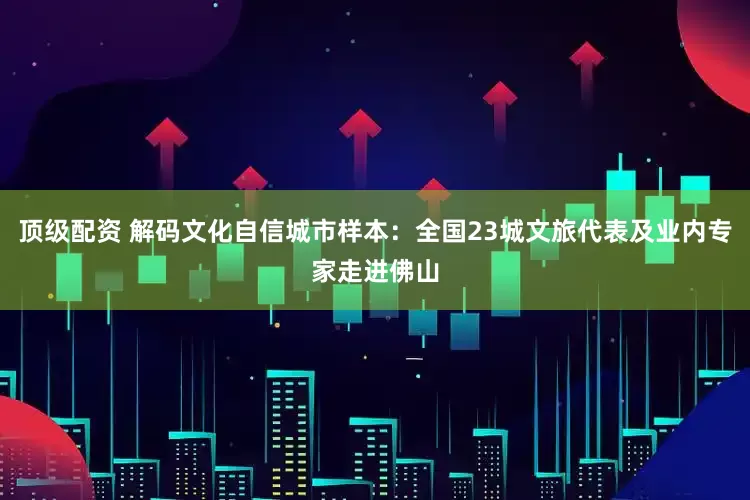 顶级配资 解码文化自信城市样本：全国23城文旅代表及业内专家走进佛山