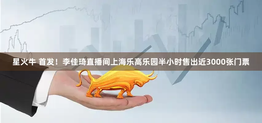 星火牛 首发！李佳琦直播间上海乐高乐园半小时售出近3000张门票