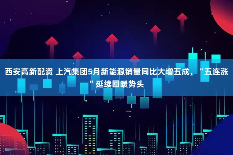 西安高新配资 上汽集团5月新能源销量同比大增五成，“五连涨”延续回暖势头