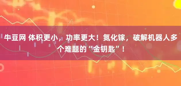 牛豆网 体积更小，功率更大！氮化镓，破解机器人多个难题的“金钥匙”！