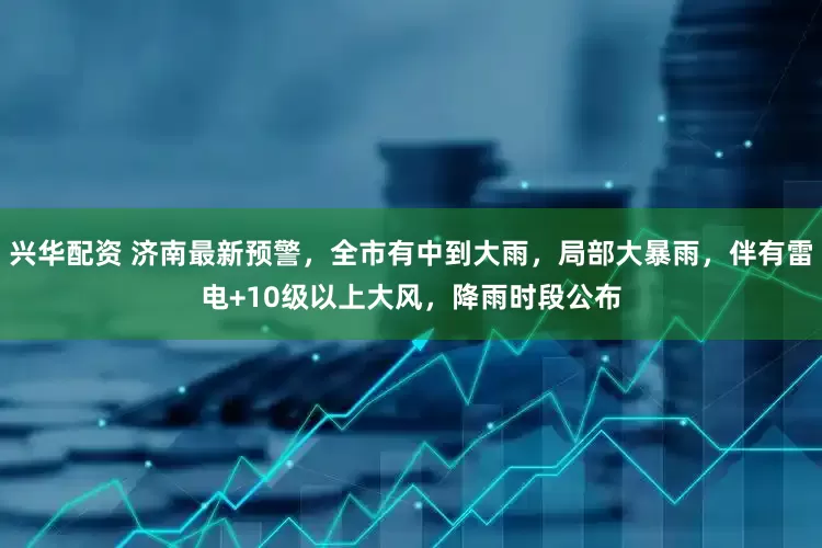 兴华配资 济南最新预警，全市有中到大雨，局部大暴雨，伴有雷电+10级以上大风，降雨时段公布