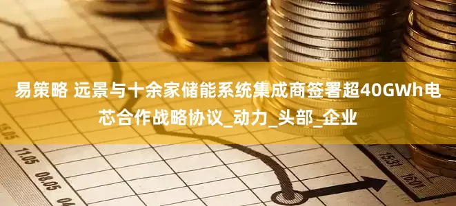 易策略 远景与十余家储能系统集成商签署超40GWh电芯合作战略协议_动力_头部_企业