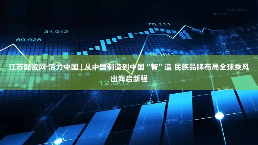 江苏配资网 活力中国 | 从中国制造到中国“智”造 民族品牌布局全球乘风出海启新程
