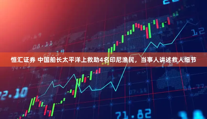 恒汇证券 中国船长太平洋上救助4名印尼渔民，当事人讲述救人细节