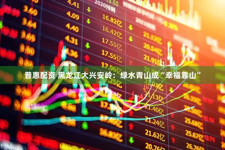 普惠配资 黑龙江大兴安岭：绿水青山成“幸福靠山”
