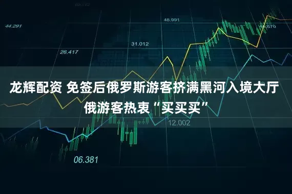 龙辉配资 免签后俄罗斯游客挤满黑河入境大厅 俄游客热衷“买买买”