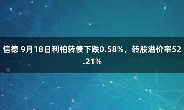 信德 9月18日利柏转债下跌0.58%，转股溢价率52.21%