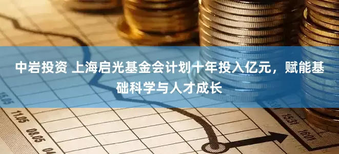 中岩投资 上海启光基金会计划十年投入亿元，赋能基础科学与人才成长