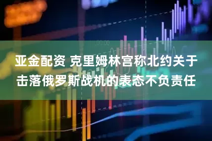 亚金配资 克里姆林宫称北约关于击落俄罗斯战机的表态不负责任