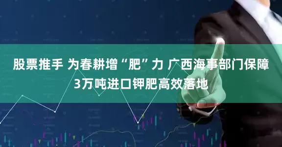 股票推手 为春耕增“肥”力 广西海事部门保障3万吨进口钾肥高效落地